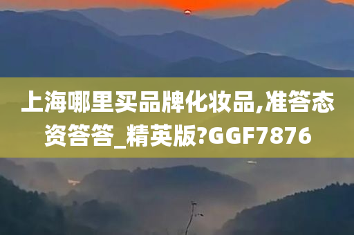 上海哪里买品牌化妆品,准答态资答答_精英版?GGF7876