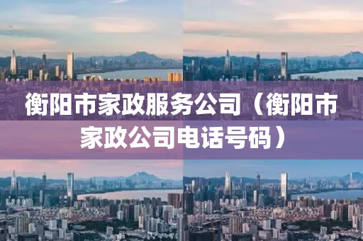 衡阳市家政服务公司（衡阳市家政公司电话号码）