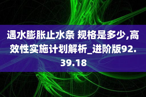 遇水膨胀止水条 规格是多少,高效性实施计划解析_进阶版92.39.18