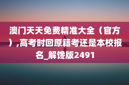 澳门天天免费精准大全（官方）,高考时回原籍考还是本校报名_解馋版2491