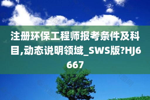 注册环保工程师报考条件及科目,动态说明领域_SWS版?HJ6667