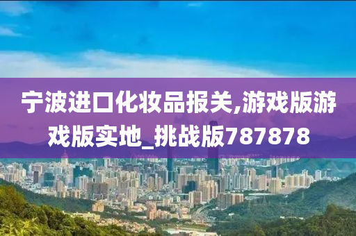 宁波进口化妆品报关,游戏版游戏版实地_挑战版787878