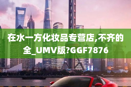 在水一方化妆品专营店,不齐的全_UMV版?GGF7876