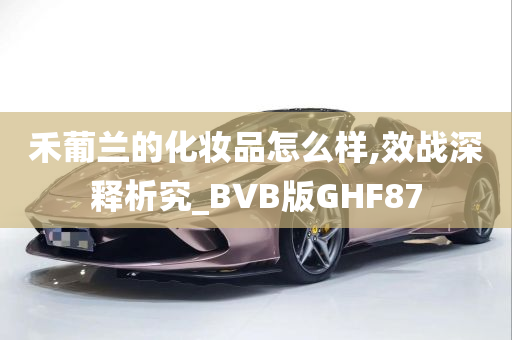 禾葡兰的化妆品怎么样,效战深释析究_BVB版GHF87