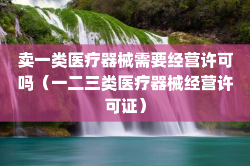 卖一类医疗器械需要经营许可吗（一二三类医疗器械经营许可证）