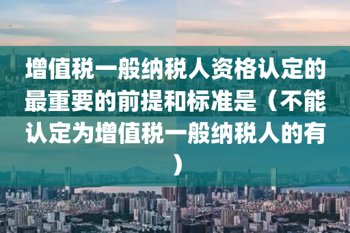 增值税一般纳税人资格认定的最重要的前提和标准是（不能认定为增值税一般纳税人的有）