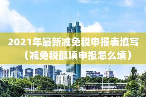 2021年最新减免税申报表填写（减免税额填申报怎么填）