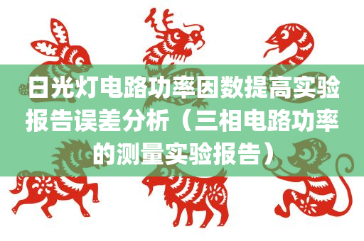 日光灯电路功率因数提高实验报告误差分析（三相电路功率的测量实验报告）