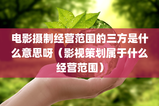 电影摄制经营范围的三方是什么意思呀（影视策划属于什么经营范围）