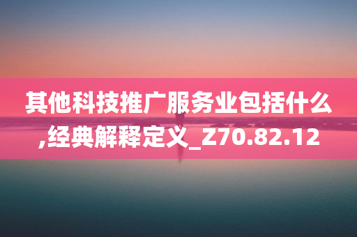 其他科技推广服务业包括什么,经典解释定义_Z70.82.12