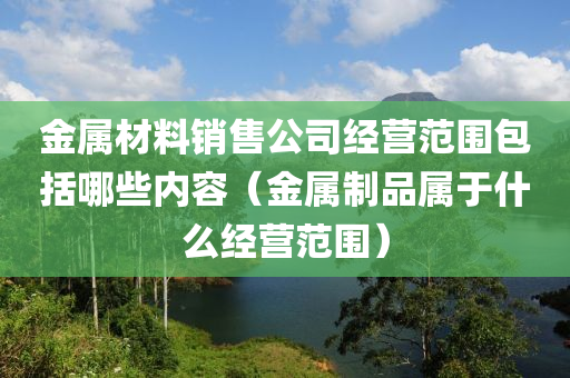 金属材料销售公司经营范围包括哪些内容（金属制品属于什么经营范围）