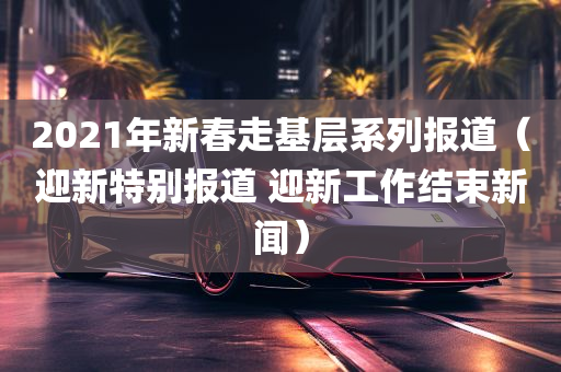 2021年新春走基层系列报道（迎新特别报道 迎新工作结束新闻）