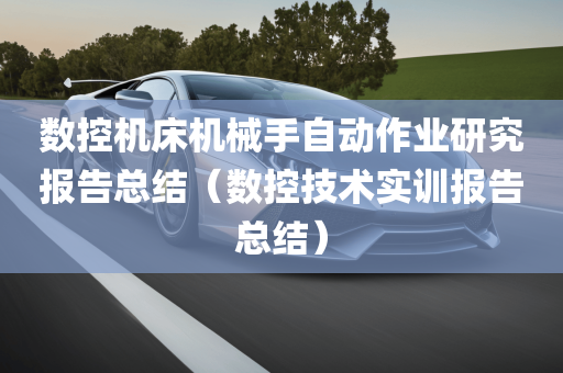 数控机床机械手自动作业研究报告总结（数控技术实训报告总结）