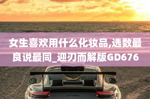 女生喜欢用什么化妆品,选数最良说最同_迎刃而解版GD676