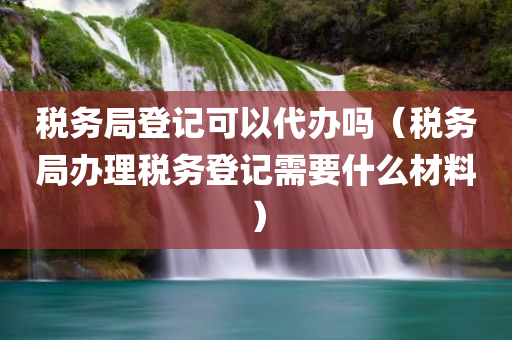 税务局登记可以代办吗（税务局办理税务登记需要什么材料）