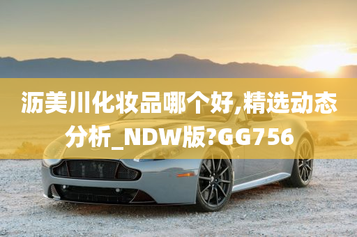 沥美川化妆品哪个好,精选动态分析_NDW版?GG756