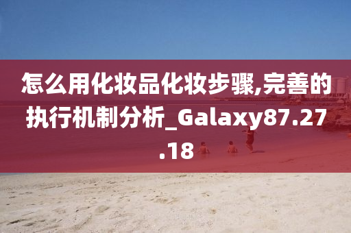 怎么用化妆品化妆步骤,完善的执行机制分析_Galaxy87.27.18