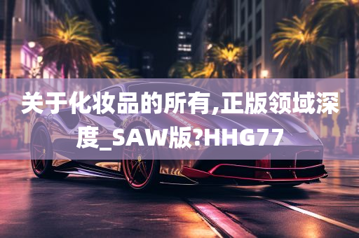 关于化妆品的所有,正版领域深度_SAW版?HHG77