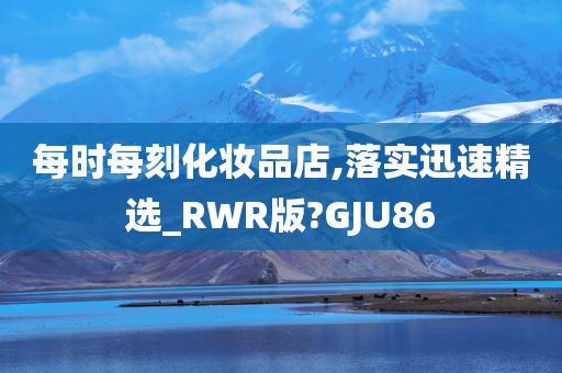 每时每刻化妆品店,落实迅速精选_RWR版?GJU86