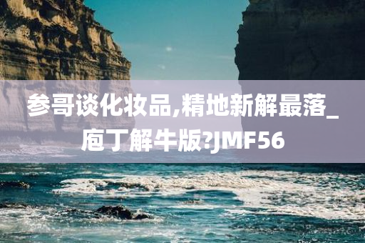 参哥谈化妆品,精地新解最落_庖丁解牛版?JMF56