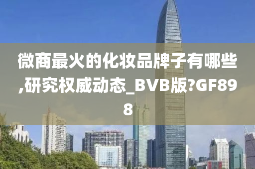 微商最火的化妆品牌子有哪些,研究权威动态_BVB版?GF898