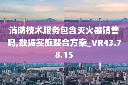 消防技术服务包含灭火器销售吗,数据实施整合方案_VR43.78.15