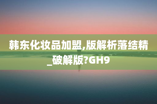 韩东化妆品加盟,版解析落结精_破解版?GH9