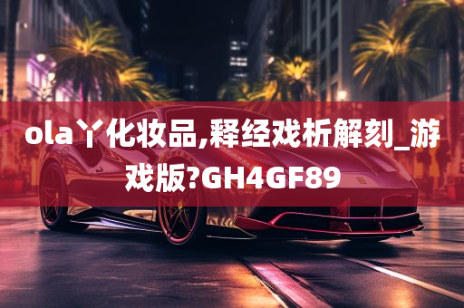 ola丫化妆品,释经戏析解刻_游戏版?GH4GF89