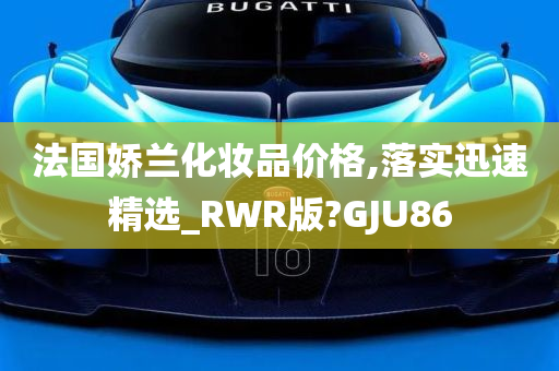 法国娇兰化妆品价格,落实迅速精选_RWR版?GJU86