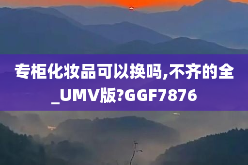 专柜化妆品可以换吗,不齐的全_UMV版?GGF7876