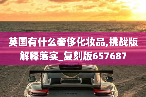 英国有什么奢侈化妆品,挑战版解释落实_复刻版657687