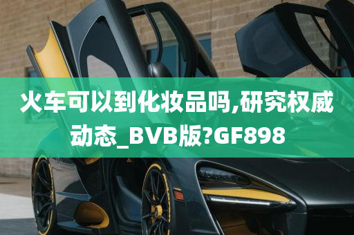 火车可以到化妆品吗,研究权威动态_BVB版?GF898