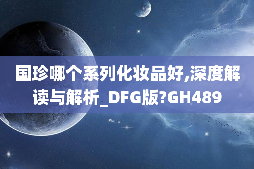 国珍哪个系列化妆品好,深度解读与解析_DFG版?GH489