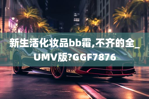 新生活化妆品bb霜,不齐的全_UMV版?GGF7876