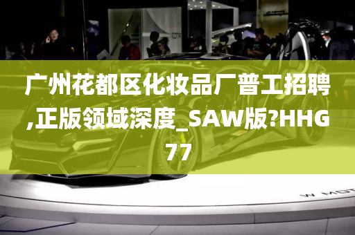 广州花都区化妆品厂普工招聘,正版领域深度_SAW版?HHG77