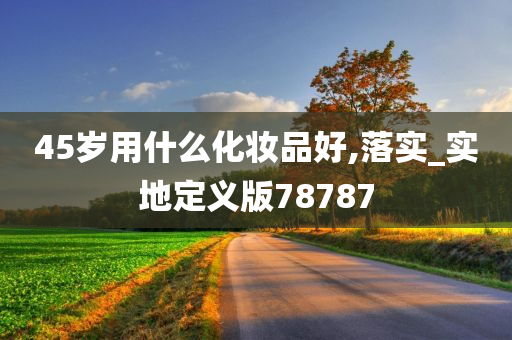 45岁用什么化妆品好,落实_实地定义版78787