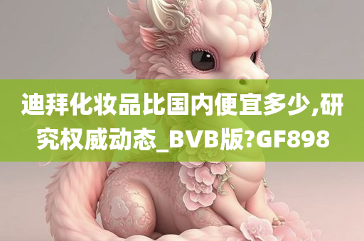 迪拜化妆品比国内便宜多少,研究权威动态_BVB版?GF898