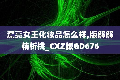 漂亮女王化妆品怎么样,版解解精析挑_CXZ版GD676