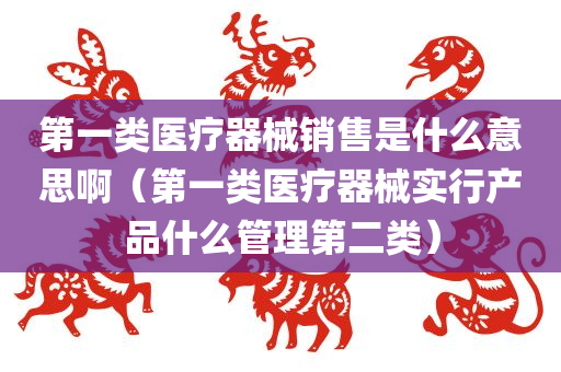 第一类医疗器械销售是什么意思啊（第一类医疗器械实行产品什么管理第二类）