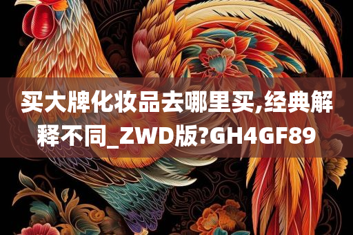 买大牌化妆品去哪里买,经典解释不同_ZWD版?GH4GF89