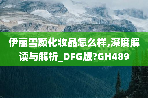 伊丽雪颜化妆品怎么样,深度解读与解析_DFG版?GH489